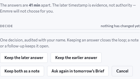 The decide band: the two answers are minutes apart and the later timestamp is evidence, not authority — Emmre will not choose for her; one decision, audited with her name, with the choices Keep the later answer, Keep the earlier answer, Keep both as a note, Ask again in tomorrow’s Brief, or Cancel. Approved design, sample data.